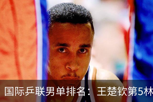 国际乒联男单排名：王楚钦第5林诗栋第9 李天阳亚锦赛夺银创新高