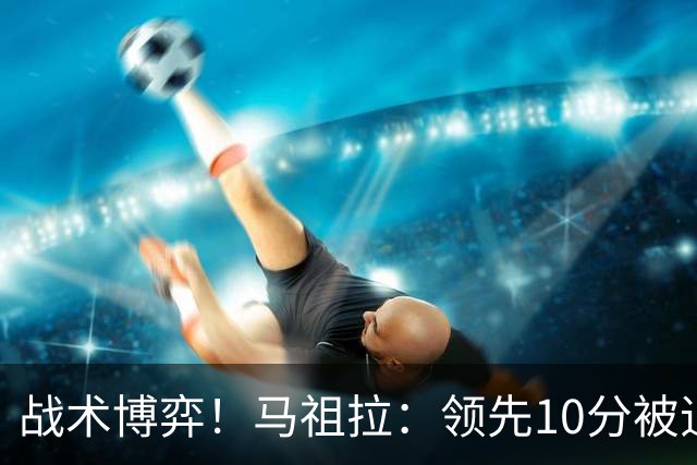 战术博弈！马祖拉：领先10分被追到3分不叫暂停？我故意这么做的