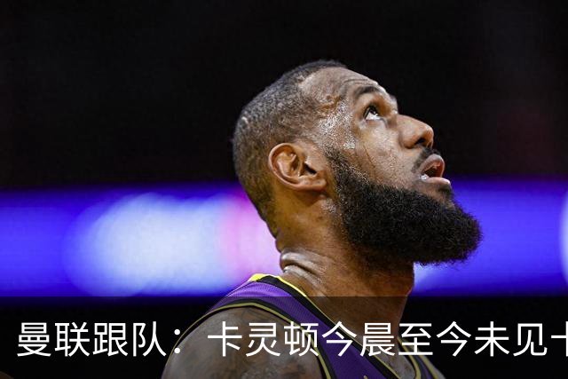 曼联跟队：卡灵顿今晨至今未见卡里克身影，曼联全队照例休息