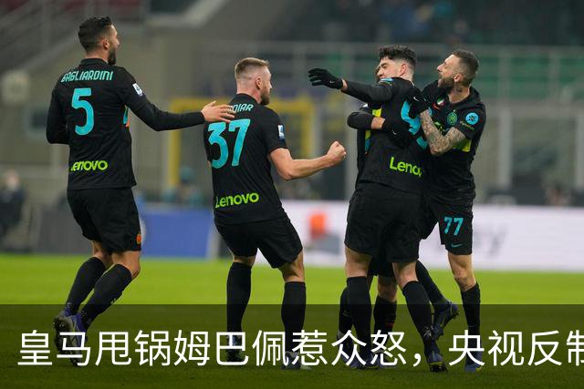 皇马甩锅姆巴佩惹众怒，央视反制尽显底线