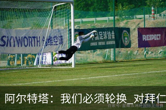 阿尔特塔：我们必须轮换 对拜仁是近4年身体对抗强度最高的比赛