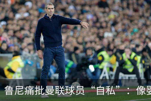 鲁尼痛批曼联球员“自私”：像婴儿一样摔玩具甩锅