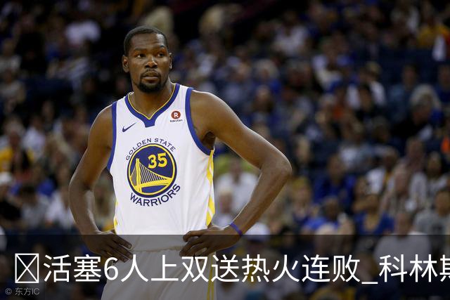 🏀活塞6人上双送热火连败 科林斯23+7 杜伦伤退 字母哥36+12